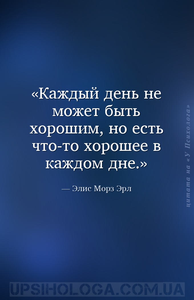 Каждый день не может быть хорошим, 
но есть что-то хорошее в каждом дне. — Элис Морз Эрл