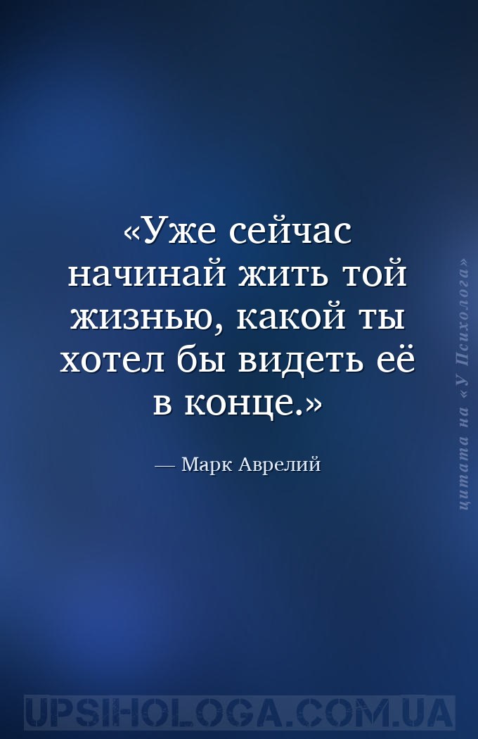 Уже сейчас начинай жить той жизнью, какой ты хотел бы видеть её в конце. — Марк Аврелий